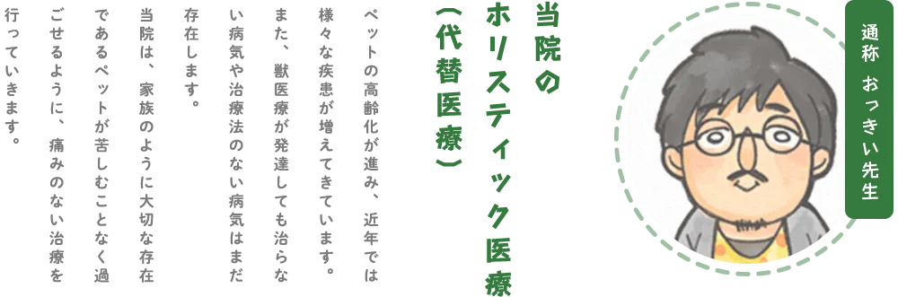通称おつきい先生 当院のホリスティック医療(代替医療)当院のホリスティック医療(代替医療) ペットの高齢化が進み、近年では様々な疾患が増えてきています。また、獣医療が発達しても治らない病気や治療法のない病気はまだ存在します。当院は、家族のように大切な存在であるペットが苦しむことなく過ごせるように、痛みのない治療を行っていきます。